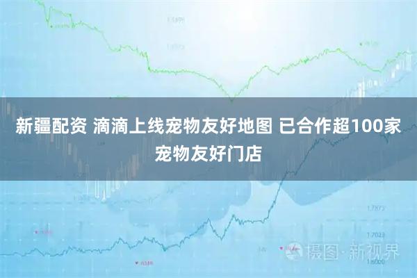 新疆配资 滴滴上线宠物友好地图 已合作超100家宠物友好门店