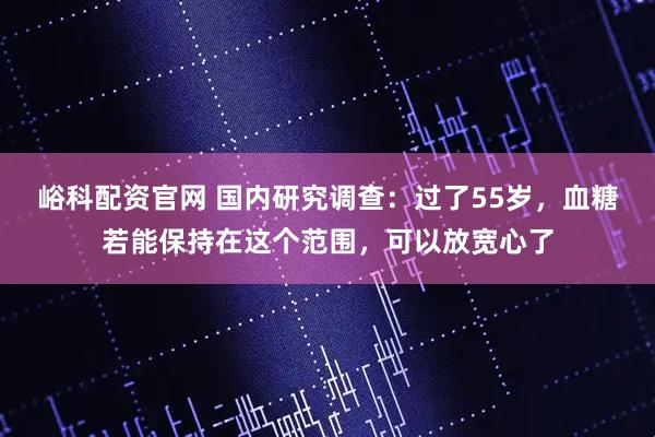 峪科配资官网 国内研究调查：过了55岁，血糖若能保持在这个范围，可以放宽心了