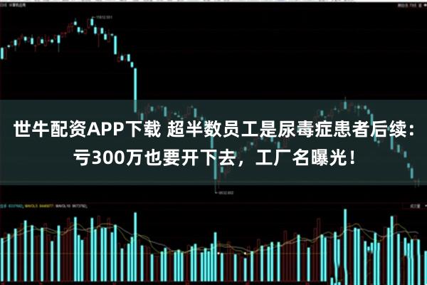 世牛配资APP下载 超半数员工是尿毒症患者后续：亏300万也要开下去，工厂名曝光！