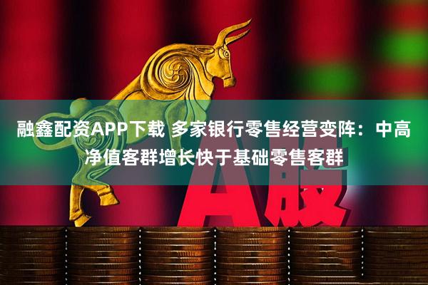 融鑫配资APP下载 多家银行零售经营变阵：中高净值客群增长快于基础零售客群