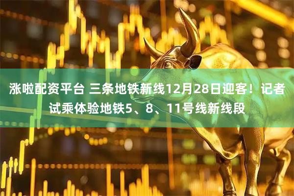 涨啦配资平台 三条地铁新线12月28日迎客！记者试乘体验地铁5、8、11号线新线段