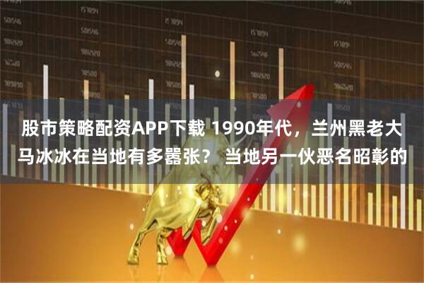 股市策略配资APP下载 1990年代，兰州黑老大马冰冰在当地有多嚣张？ 当地另一伙恶名昭彰的