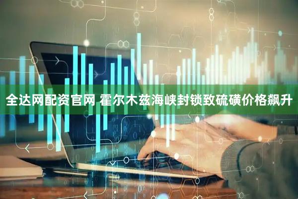 全达网配资官网 霍尔木兹海峡封锁致硫磺价格飙升